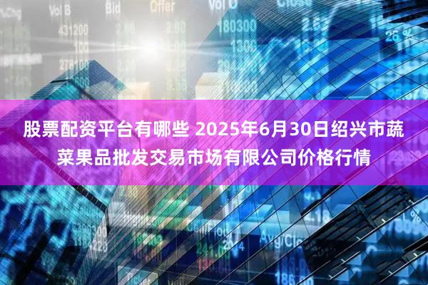 股票配资平台有哪些 2025年6月30日绍兴市蔬菜果品批发交易市场有限公司价格行情
