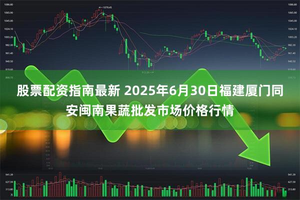 股票配资指南最新 2025年6月30日福建厦门同安闽南果蔬批发市场价格行情