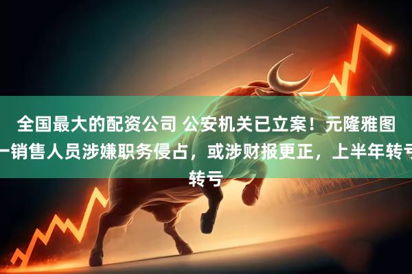 全国最大的配资公司 公安机关已立案！元隆雅图一销售人员涉嫌职务侵占，或涉财报更正，上半年转亏