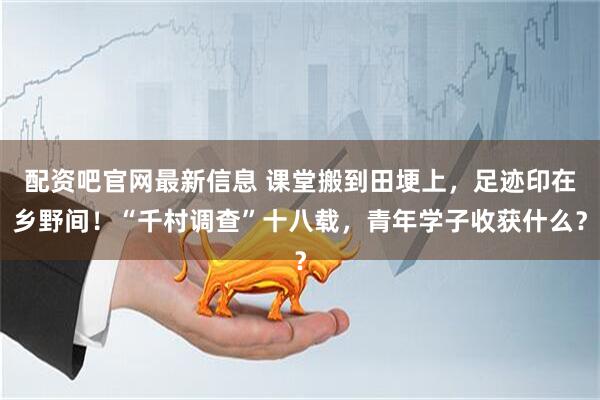 配资吧官网最新信息 课堂搬到田埂上，足迹印在乡野间！“千村调查”十八载，青年学子收获什么？