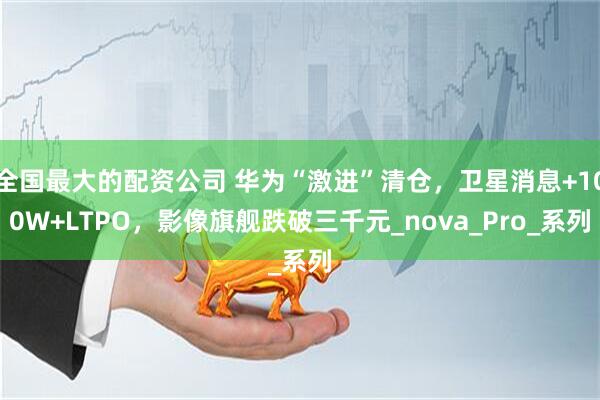 全国最大的配资公司 华为“激进”清仓，卫星消息+100W+LTPO，影像旗舰跌破三千元_nova_Pro_系列