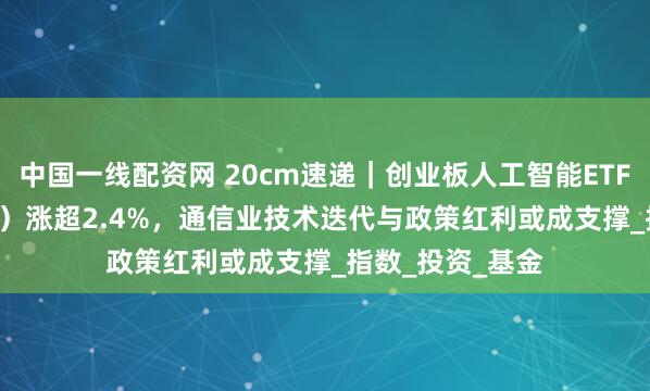 中国一线配资网 20cm速递｜创业板人工智能ETF国泰（159388）涨超2.4%，通信业技术迭代与政策红利或成支撑_指数_投资_基金