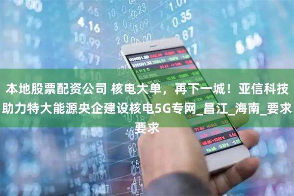 本地股票配资公司 核电大单，再下一城！亚信科技助力特大能源央企建设核电5G专网_昌江_海南_要求