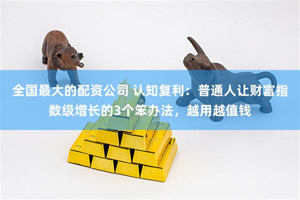 全国最大的配资公司 认知复利：普通人让财富指数级增长的3个笨办法，越用越值钱