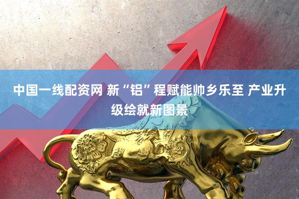中国一线配资网 新“铝”程赋能帅乡乐至 产业升级绘就新图景