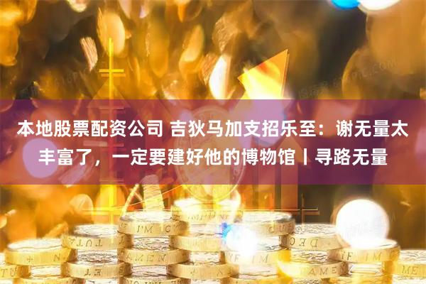本地股票配资公司 吉狄马加支招乐至：谢无量太丰富了，一定要建好他的博物馆丨寻路无量