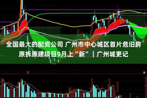 全国最大的配资公司 广州市中心城区首片危旧房原拆原建项目9月上“新”｜广州城更记
