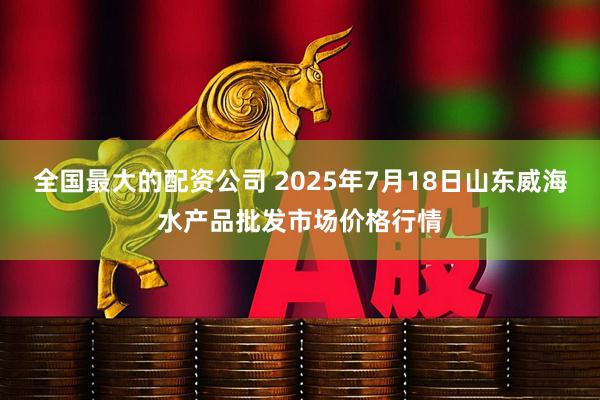 全国最大的配资公司 2025年7月18日山东威海水产品批发市场价格行情