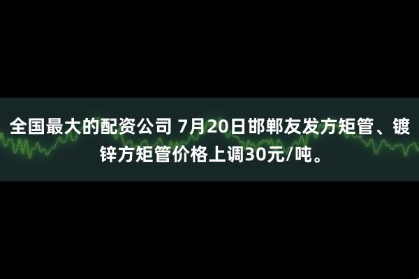 全国最大的配资公司 7月20日邯郸友发方矩管、镀锌方矩管价格上调30元/吨。