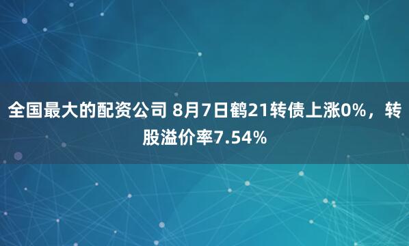 全国最大的配资公司 8月7日鹤21转债上涨0%，转股溢价率7.54%