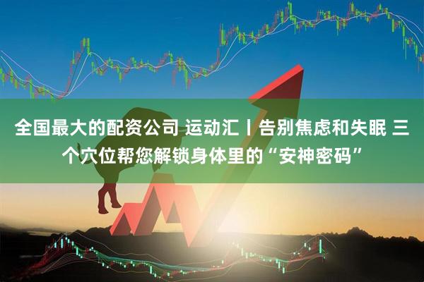 全国最大的配资公司 运动汇丨告别焦虑和失眠 三个穴位帮您解锁身体里的“安神密码”