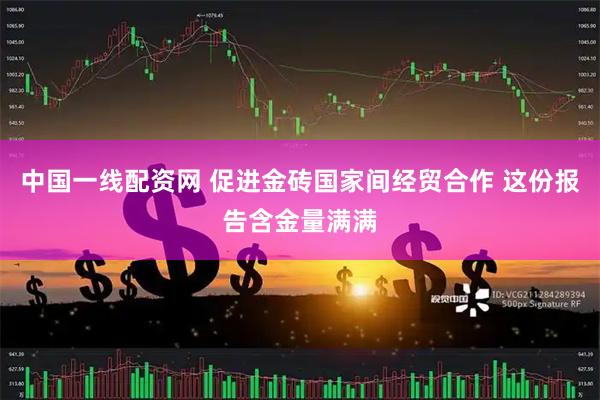 中国一线配资网 促进金砖国家间经贸合作 这份报告含金量满满