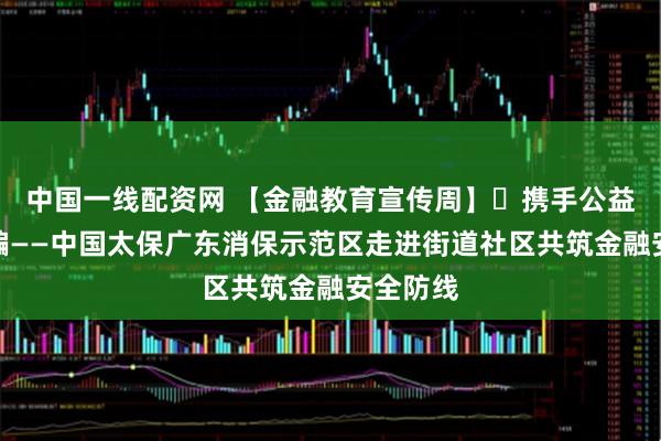 中国一线配资网 【金融教育宣传周】​携手公益助老防骗——中国太保广东消保示范区走进街道社区共筑金融安全防线