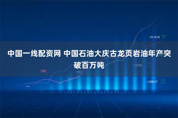 中国一线配资网 中国石油大庆古龙页岩油年产突破百万吨