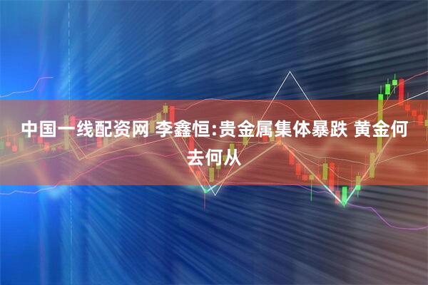 中国一线配资网 李鑫恒:贵金属集体暴跌 黄金何去何从