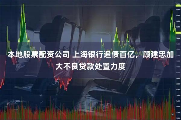 本地股票配资公司 上海银行追债百亿，顾建忠加大不良贷款处置力度