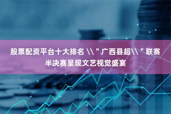 股票配资平台十大排名 \＂广西县超\＂联赛半决赛呈现文艺视觉盛宴