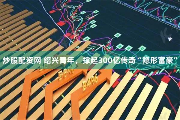 炒股配资网 绍兴青年，撑起300亿传奇“隐形富豪”