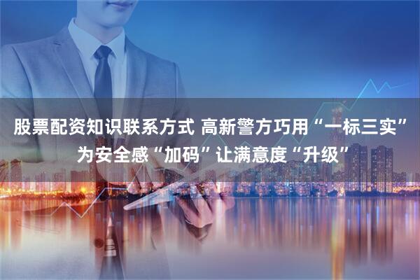 股票配资知识联系方式 高新警方巧用“一标三实” 为安全感“加码”让满意度“升级”