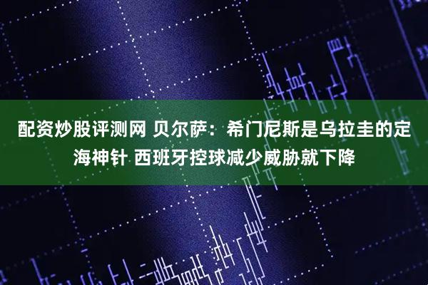 配资炒股评测网 贝尔萨：希门尼斯是乌拉圭的定海神针 西班牙控球减少威胁就下降